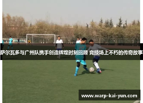 萨尔瓦多与广州队携手创造辉煌时刻回顾 竞技场上不朽的传奇故事