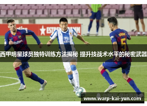 西甲明星球员独特训练方法揭秘 提升技战术水平的秘密武器