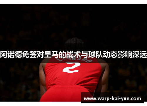 阿诺德免签对皇马的战术与球队动态影响深远