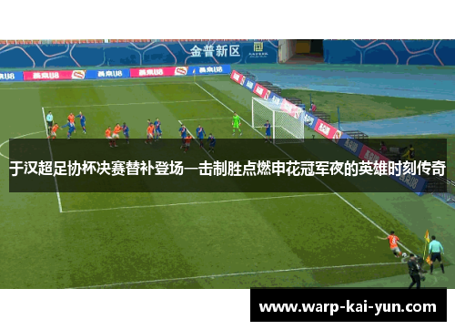 于汉超足协杯决赛替补登场一击制胜点燃申花冠军夜的英雄时刻传奇